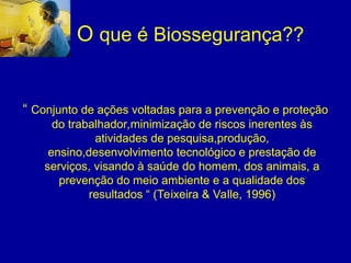 O que é Biossegurança??
“ Conjunto de ações voltadas para a prevenção e proteção
do trabalhador,minimização de riscos inerentes às
atividades de pesquisa,produção,
ensino,desenvolvimento tecnológico e prestação de
serviços, visando à saúde do homem, dos animais, a
prevenção do meio ambiente e a qualidade dos
resultados “ (Teixeira & Valle, 1996)
 