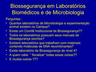 Biossegurança em Laboratórios
Biomédicos e de Microbiologia
Perguntas :
• Quantos laboratórios de Microbiologia e experimentação
animal existem no Campus?
• Existe um Comitê Institucional de Biossegurança??
• Todos os laboratórios possuem seus manuais de
Biossegurança escritos?
• Existem laboratórios que trabalham com materiais
contendo moléculas de DNA recombinantes?
• Existe laboratório de Biossegurança de nível 4?
• A quem cabe “ fiscalizar” todas essas coisas??
• E muitas outras ???
 