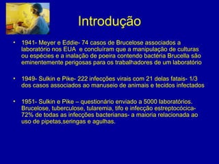 Introdução
• 1941- Meyer e Eddie- 74 casos de Brucelose associados a
laboratório nos EUA e concluíram que a manipulação de culturas
ou espécies e a inalação de poeira contendo bactéria Brucella são
eminentemente perigosas para os trabalhadores de um laboratório
• 1949- Sulkin e Pike- 222 infecções virais com 21 delas fatais- 1/3
dos casos associados ao manuseio de animais e tecidos infectados
• 1951- Sulkin e Pike – questionário enviado a 5000 laboratórios.
Brucelose, tuberculose, tularemia, tifo e infecção estreptocócica-
72% de todas as infecções bacterianas- a maioria relacionada ao
uso de pipetas,seringas e agulhas.
 