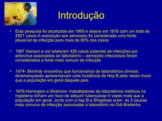 Introdução
• Esta pesquisa foi atualizada em 1965 e depois em 1976 com um total de
3921 casos.A exposição aos aerossóis foi considerada uma fonte
plausível de infecção para mais de 80% dos casos
• 1967 Hanson e col relataram 428 casos patentes de infecções por
arbovírus associados ao laboratório – aerossóis infecciosos foram
considerados a fonte mais comum de infecção
• 1974- Skinholj- encontrou que funcionários de laboratórios clínicos
dinamarqueses apresentavam uma incidência de Hep B,sete vezes maior
que a população em geral daquele país
• 1976-Harrington e Shannon- trabalhadores de laboratórios médicos na
Inglaterra tinham um risco de adquirir tuberculose 5 vezes mais que a
população em geral. Junto com a hep B e Shigelose eram as 3 causas
mais comuns de infecção associadas a laboratório na Grã Bretanha
 