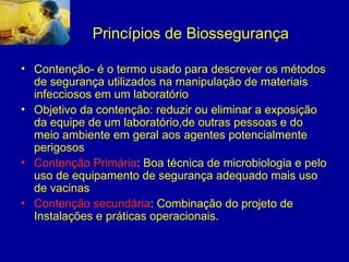 Princípios de Biossegurança
• Contenção- é o termo usado para descrever os métodos
de segurança utilizados na manipulação de materiais
infecciosos em um laboratório
• Objetivo da contenção: reduzir ou eliminar a exposição
da equipe de um laboratório,de outras pessoas e do
meio ambiente em geral aos agentes potencialmente
perigosos
• Contenção Primária: Boa técnica de microbiologia e pelo
uso de equipamento de segurança adequado mais uso
de vacinas
• Contenção secundária: Combinação do projeto de
Instalações e práticas operacionais.
 