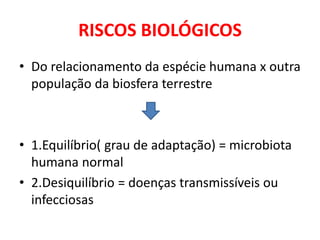 RISCOS BIOLÓGICOS
• Do relacionamento da espécie humana x outra
população da biosfera terrestre
• 1.Equilíbrio( grau de adaptação) = microbiota
humana normal
• 2.Desiquilíbrio = doenças transmissíveis ou
infecciosas
 