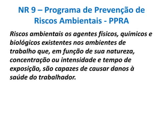 NR 9 – Programa de Prevenção de
      Riscos Ambientais - PPRA
Riscos ambientais os agentes físicos, químicos e
biológicos existentes nos ambientes de
trabalho que, em função de sua natureza,
concentração ou intensidade e tempo de
exposição, são capazes de causar danos à
saúde do trabalhador.
 