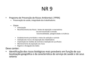 NR 9
•   Programa de Prevenção de Riscos Ambientais ( PPRA)
     – Preservação da saúde, integridade dos trabalhadores

     – Etapas
          •   Antecipação
          •   Reconhecimento dos Riscos : fontes de exposição e reservatórios
                                       vias de transmissão e entrada
                                        transmissibilidade, patogenicidade e virulência

          •   Estabelecimento prioridades e metas de avaliação e controle
          •   Avaliação dos riscos e da exposição dos trabalhadores
          •   Implantação de medidas de Controle e Avaliação de sua eficácia
          •   Monitoramento da exposição aos riscos
          •   Registro e divulgação dos dados
Deve conter:
• Identificação dos riscos biológicos mais prováveis em função de sua
   localização geográfica e da característica do serviço de saúde e de seus
   setores
 