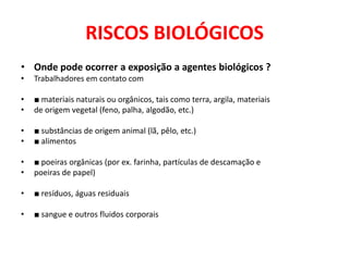 RISCOS BIOLÓGICOS
• Onde pode ocorrer a exposição a agentes biológicos ?
•   Trabalhadores em contato com

•   ■ materiais naturais ou orgânicos, tais como terra, argila, materiais
•   de origem vegetal (feno, palha, algodão, etc.)

•   ■ substâncias de origem animal (lã, pêlo, etc.)
•   ■ alimentos

•   ■ poeiras orgânicas (por ex. farinha, partículas de descamação e
•   poeiras de papel)

•   ■ resíduos, águas residuais

•   ■ sangue e outros fluidos corporais
 