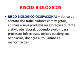 RISCOS BIOLÓGICOS
• RISCO BIOLÓGICO OCUPACIONAL = deriva do
  contato dos trabalhadores com vegetais,
  animais e seus produtos ou excreções durante
  a atividade laboral, podendo evoluir para
  processos infecciosos, tóxicos ou alérgicos,
  neoplasias, doenças auto - imunes e
  malformações.
 