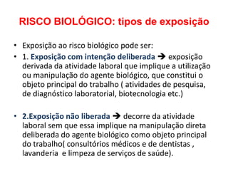 RISCO BIOLÓGICO: tipos de exposição

• Exposição ao risco biológico pode ser:
• 1. Exposição com intenção deliberada  exposição
  derivada da atividade laboral que implique a utilização
  ou manipulação do agente biológico, que constitui o
  objeto principal do trabalho ( atividades de pesquisa,
  de diagnóstico laboratorial, biotecnologia etc.)

• 2.Exposição não liberada  decorre da atividade
  laboral sem que essa implique na manipulação direta
  deliberada do agente biológico como objeto principal
  do trabalho( consultórios médicos e de dentistas ,
  lavanderia e limpeza de serviços de saúde).
 