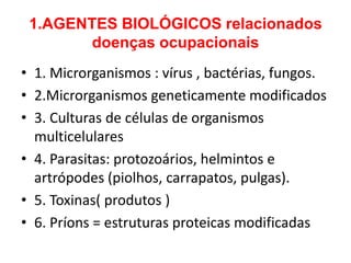 1.AGENTES BIOLÓGICOS relacionados
        doenças ocupacionais
• 1. Microrganismos : vírus , bactérias, fungos.
• 2.Microrganismos geneticamente modificados
• 3. Culturas de células de organismos
  multicelulares
• 4. Parasitas: protozoários, helmintos e
  artrópodes (piolhos, carrapatos, pulgas).
• 5. Toxinas( produtos )
• 6. Príons = estruturas proteicas modificadas
 