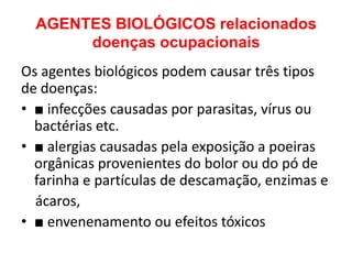 AGENTES BIOLÓGICOS relacionados
       doenças ocupacionais
Os agentes biológicos podem causar três tipos
de doenças:
• ■ infecções causadas por parasitas, vírus ou
  bactérias etc.
• ■ alergias causadas pela exposição a poeiras
  orgânicas provenientes do bolor ou do pó de
  farinha e partículas de descamação, enzimas e
  ácaros,
• ■ envenenamento ou efeitos tóxicos
 