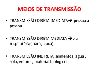 MEIOS DE TRANSMISSÃO
• TRANSMISSÃO DIRETA IMEDIATA pessoa a
  pessoa

• TRANSMISSÃO DIRETA MEDIATA via
  respiratória( nariz, boca)

• TRANSMISSÃO INDIRETA :alimentos, água ,
  solo, vetores, material biológico.
 