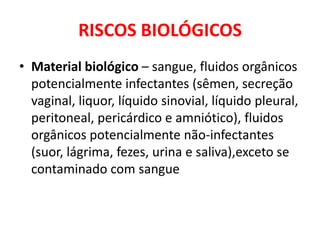 RISCOS BIOLÓGICOS
• Material biológico – sangue, fluidos orgânicos
  potencialmente infectantes (sêmen, secreção
  vaginal, liquor, líquido sinovial, líquido pleural,
  peritoneal, pericárdico e amniótico), fluidos
  orgânicos potencialmente não-infectantes
  (suor, lágrima, fezes, urina e saliva),exceto se
  contaminado com sangue
 