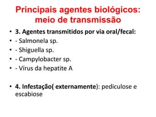 Principais agentes biológicos:
         meio de transmissão
•   3. Agentes transmitidos por via oral/fecal:
•   - Salmonela sp.
•   - Shiguella sp.
•   - Campylobacter sp.
•   - Vírus da hepatite A

• 4. Infestação( externamente): pediculose e
  escabiose
 