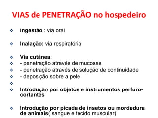 VIAS de PENETRAÇÃO no hospedeiro
   Ingestão : via oral

   Inalação: via respiratória

   Via cutânea:
   - penetração através de mucosas
   - penetração através de solução de continuidade
   - deposição sobre a pele

   Introdução por objetos e instrumentos perfuro-
    cortantes

   Introdução por picada de insetos ou mordedura
    de animais( sangue e tecido muscular)
 
