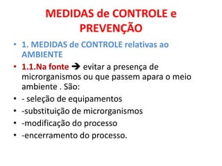 MEDIDAS de CONTROLE e
            PREVENÇÃO
• 1. MEDIDAS de CONTROLE relativas ao
  AMBIENTE
• 1.1.Na fonte  evitar a presença de
  microrganismos ou que passem apara o meio
  ambiente . São:
• - seleção de equipamentos
• -substituição de microrganismos
• -modificação do processo
• -encerramento do processo.
 
