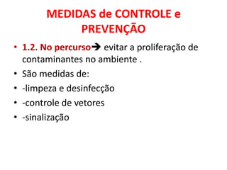 MEDIDAS de CONTROLE e
            PREVENÇÃO
• 1.2. No percurso evitar a proliferação de
  contaminantes no ambiente .
• São medidas de:
• -limpeza e desinfecção
• -controle de vetores
• -sinalização
 