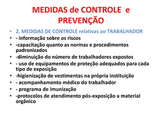 MEDIDAS de CONTROLE e
             PREVENÇÃO
• 2. MEDIDAS DE CONTROLE relativas ao TRABALHADOR
• - informação sobre os riscos
• -capacitação quanto as normas e procedimentos
  padronizados
• -diminuição do número de trabalhadores expostos
• - uso de equipamentos de proteção adequados para cada
  tipo de exposição
• -higienização de vestimentas na própria instituição
• - acompanhamento médico do trabalhador
• - programa de imunização
• -protocolos de atendimento pós-exposição a material
  orgânico
 