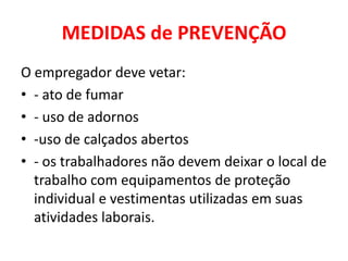 MEDIDAS de PREVENÇÃO
O empregador deve vetar:
• - ato de fumar
• - uso de adornos
• -uso de calçados abertos
• - os trabalhadores não devem deixar o local de
  trabalho com equipamentos de proteção
  individual e vestimentas utilizadas em suas
  atividades laborais.
 