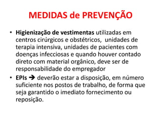 MEDIDAS de PREVENÇÃO
• Higienização de vestimentas utilizadas em
  centros cirúrgicos e obstétricos, unidades de
  terapia intensiva, unidades de pacientes com
  doenças infecciosas e quando houver contado
  direto com material orgânico, deve ser de
  responsabilidade do empregador
• EPIs  deverão estar a disposição, em número
  suficiente nos postos de trabalho, de forma que
  seja garantido o imediato fornecimento ou
  reposição.
 