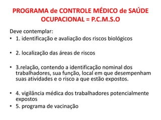 PROGRAMA de CONTROLE MÉDICO de SAÚDE
       OCUPACIONAL = P.C.M.S.O
Deve contemplar:
• 1. identificação e avaliação dos riscos biológicos

• 2. localização das áreas de riscos

• 3.relação, contendo a identificação nominal dos
  trabalhadores, sua função, local em que desempenham
  suas atividades e o risco a que estão expostos.

• 4. vigilância médica dos trabalhadores potencialmente
  expostos
• 5. programa de vacinação
 