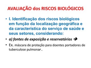 AVALIAÇÃO dos RISCOS BIOLÓGICOS

• I. Identificação dos riscos biológicos
  em função da localização geográfica e
  da característica do serviço de saúde e
  seus setores, considerando:
• a) fontes de exposição e reservatórios 
• Ex. máscara de proteção para doentes portadores de
  tuberculose pulmonar .
 