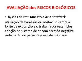AVALIAÇÃO dos RISCOS BIOLÓGICOS
• b) vias de transmissão e de entrada
utilização de barreiras ou obstáculos entre a
fonte de exposição e o trabalhador (exemplos:
adoção de sistema de ar com pressão negativa,
isolamento do paciente e uso de máscaras
 