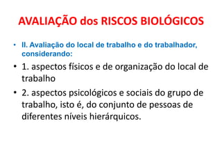 AVALIAÇÃO dos RISCOS BIOLÓGICOS
• II. Avaliação do local de trabalho e do trabalhador,
  considerando:
• 1. aspectos físicos e de organização do local de
  trabalho
• 2. aspectos psicológicos e sociais do grupo de
  trabalho, isto é, do conjunto de pessoas de
  diferentes níveis hierárquicos.
 