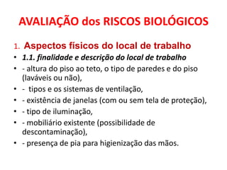 AVALIAÇÃO dos RISCOS BIOLÓGICOS
1. Aspectos físicos do local de trabalho
• 1.1. finalidade e descrição do local de trabalho
• - altura do piso ao teto, o tipo de paredes e do piso
   (laváveis ou não),
• - tipos e os sistemas de ventilação,
• - existência de janelas (com ou sem tela de proteção),
• - tipo de iluminação,
• - mobiliário existente (possibilidade de
   descontaminação),
• - presença de pia para higienização das mãos.
 