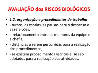 AVALIAÇÃO dos RISCOS BIOLÓGICOS
• 1.2. organização e procedimentos de trabalho
• - turnos, as escalas, as pausas para o descanso e
  as refeições,
• - relacionamento entre os membros da equipe e
  a chefia,
• - distâncias a serem percorridas para a realização
  dos procedimentos,
• - se existem procedimentos escritos e se são
  adotados para a realização das atividades,
 
