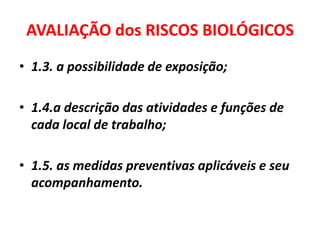AVALIAÇÃO dos RISCOS BIOLÓGICOS
• 1.3. a possibilidade de exposição;

• 1.4.a descrição das atividades e funções de
  cada local de trabalho;

• 1.5. as medidas preventivas aplicáveis e seu
  acompanhamento.
 