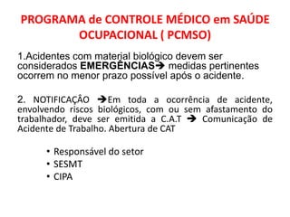 PROGRAMA de CONTROLE MÉDICO em SAÚDE
       OCUPACIONAL ( PCMSO)
1.Acidentes com material biológico devem ser
considerados EMERGÊNCIAS medidas pertinentes
ocorrem no menor prazo possível após o acidente.

2. NOTIFICAÇÂO Em toda a ocorrência de acidente,
envolvendo riscos biológicos, com ou sem afastamento do
trabalhador, deve ser emitida a C.A.T  Comunicação de
Acidente de Trabalho. Abertura de CAT

      • Responsável do setor
      • SESMT
      • CIPA
 
