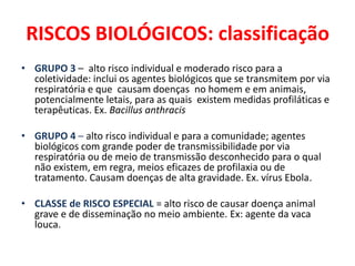 RISCOS BIOLÓGICOS: classificação
• GRUPO 3 – alto risco individual e moderado risco para a
  coletividade: inclui os agentes biológicos que se transmitem por via
  respiratória e que causam doenças no homem e em animais,
  potencialmente letais, para as quais existem medidas profiláticas e
  terapêuticas. Ex. Bacillus anthracis

• GRUPO 4 – alto risco individual e para a comunidade; agentes
  biológicos com grande poder de transmissibilidade por via
  respiratória ou de meio de transmissão desconhecido para o qual
  não existem, em regra, meios eficazes de profilaxia ou de
  tratamento. Causam doenças de alta gravidade. Ex. vírus Ebola.

• CLASSE de RISCO ESPECIAL = alto risco de causar doença animal
  grave e de disseminação no meio ambiente. Ex: agente da vaca
  louca.
 