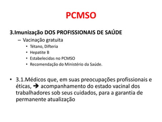 PCMSO
3.Imunização DOS PROFISSIONAIS DE SAÚDE
   – Vacinação gratuita
      •   Tétano, Difteria
      •   Hepatite B
      •   Estabelecidas no PCMSO
      •   Recomendação do Ministério da Saúde.


• 3.1.Médicos que, em suas preocupações profissionais e
  éticas,  acompanhamento do estado vacinal dos
  trabalhadores sob seus cuidados, para a garantia de
  permanente atualização
 