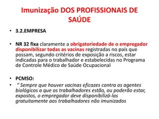 Imunização DOS PROFISSIONAIS DE
                  SAÚDE
• 3.2.EMPRESA

• NR 32 fixa claramente a obrigatoriedade de o empregador
  disponibilizar todas as vacinas registradas no país que
  possam, segundo critérios de exposição a riscos, estar
  indicadas para o trabalhador e estabelecidas no Programa
  de Controle Médico de Saúde Ocupacional

• PCMSO:
• “ Sempre que houver vacinas eficazes contra os agentes
  biológicos a que os trabalhadores estão, ou poderão estar,
  expostos, o empregador deve disponibilizá-las
  gratuitamente aos trabalhadores não imunizados
 