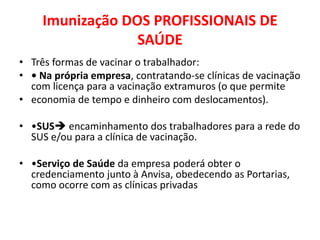 Imunização DOS PROFISSIONAIS DE
                 SAÚDE
• Três formas de vacinar o trabalhador:
• • Na própria empresa, contratando-se clínicas de vacinação
  com licença para a vacinação extramuros (o que permite
• economia de tempo e dinheiro com deslocamentos).

• •SUS encaminhamento dos trabalhadores para a rede do
  SUS e/ou para a clínica de vacinação.

• •Serviço de Saúde da empresa poderá obter o
  credenciamento junto à Anvisa, obedecendo as Portarias,
  como ocorre com as clínicas privadas
 