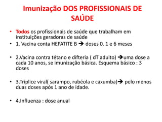 Imunização DOS PROFISSIONAIS DE
                  SAÚDE
• Todos os profissionais de saúde que trabalham em
  instituições geradoras de saúde
• 1. Vacina conta HEPATITE B  doses 0. 1 e 6 meses

• 2.Vacina contra tétano e difteria ( dT adulto) uma dose a
  cada 10 anos, se imunização básica. Esquema básico : 3
  doses

• 3.Tríplice viral( sarampo, rubéola e caxumba) pelo menos
  duas doses após 1 ano de idade.

• 4.Influenza : dose anual
 
