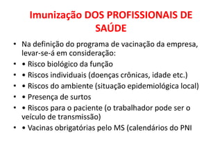 Imunização DOS PROFISSIONAIS DE
                 SAÚDE
• Na definição do programa de vacinação da empresa,
  levar-se-á em consideração:
• • Risco biológico da função
• • Riscos individuais (doenças crônicas, idade etc.)
• • Riscos do ambiente (situação epidemiológica local)
• • Presença de surtos
• • Riscos para o paciente (o trabalhador pode ser o
  veículo de transmissão)
• • Vacinas obrigatórias pelo MS (calendários do PNI
 