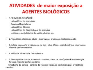 ATIVIDADES de maior exposição a
          AGENTES BIOLÓGICOS
•   1.SERVIÇOS DE SAÚDE:
      Laboratórios de pesquisas
      Serviços Hospitalares
      Laboratórios Clínicos
      Laboratórios de Diagnóstico e de pesquisa
      Unidades , ambulatórios de saúde, clínicas etc.

•   2.Frigoríficos e locais de abate : tuberculose, brucelose , leptospirose etc.

•   3.Coleta, transporte e tratamento de lixo : febre tifóide, peste bubônica, tuberculose,
    material perfuro-cortante

•   4.Indústria: alimentícia, farmacêutica

•   5.Exumação de corpos, funerárias, coveiros, salas de necrópsias  bacteriologia
    forense, material perfuro-cortante
   6.Trabalho de campo - controle de vetores( vigilância epidemiológica) e vigilância
sanitária
 