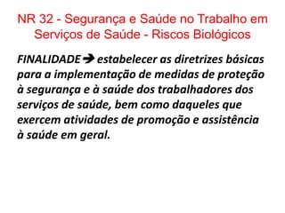 NR 32 - Segurança e Saúde no Trabalho em
  Serviços de Saúde - Riscos Biológicos
FINALIDADE estabelecer as diretrizes básicas
para a implementação de medidas de proteção
à segurança e à saúde dos trabalhadores dos
serviços de saúde, bem como daqueles que
exercem atividades de promoção e assistência
à saúde em geral.
 