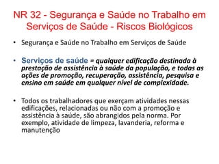 NR 32 - Segurança e Saúde no Trabalho em
  Serviços de Saúde - Riscos Biológicos
• Segurança e Saúde no Trabalho em Serviços de Saúde

• Serviços de saúde = qualquer edificação destinada à
  prestação de assistência à saúde da população, e todas as
  ações de promoção, recuperação, assistência, pesquisa e
  ensino em saúde em qualquer nível de complexidade.

• Todos os trabalhadores que exerçam atividades nessas
  edificações, relacionadas ou não com a promoção e
  assistência à saúde, são abrangidos pela norma. Por
  exemplo, atividade de limpeza, lavanderia, reforma e
  manutenção
 