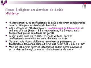 Riscos Biológicos em Serviços de Saúde
Histórico
 Historicamente, os profissionais de saúde não eram considerados
de alto risco para acidentes de trabalho
 Até a década de 60 atenção aos profissionais de laboratório de
análises clínicas (hepatite B e tuberculose, 7 e 5 vezes mais
freqüentes que na população em geral)
 A partir dos anos 80 (AIDS) atenção voltada para os
profissionais envolvidos na assistência ao paciente
 Os principais riscos biológicos envolvem os patógenos de
transmissão sangüínea como os vírus das hepatites B e C e o HIV
 Mais de 30 outros agentes infecciosos podem estar envolvidos
em acidentes biológicos nos estabelecimentos de saúde
 