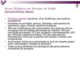 Riscos Biológicos em Serviços de Saúde
Características Gerais
 Principais agentes: bactérias, vírus, Rickétzias, protozoários,
metazoários
 Presentes em aerossóis, poeiras, alimentos, instrumentos de
laboratório, água, culturas, amostras biológicas
 18% dos trabalhadores são contaminados com material infecto-
contagioso nas atividades relacionadas ao trabalho: 25% por
inoculação percutanea; 27% por aerossóis e derramamentos; 16%
por vidrarias e pérfurocortantes; 13% por aspiração por
instrumentos; 13,5% por acidentes com animais e contato com
ectoparasitas
 As principais fontes de contaminação no local de trabalho podem
estar relacionadas à inalação de aerossóis
 Todos os procedimentos microbiológicos são potencialmente
formadores de aerossóis
 