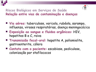 Riscos Biológicos em Serviços de Saúde
Relação entre vias de contaminação e doenças
 Via aérea: tuberculose, varicela, rubéola, sarampo,
influenza, viroses respiratórias, doença meningocócica
 Exposição ao sangue e fluidos orgânicos: HIV,
hepatites B e C, raiva
 Transmissão fecal-oral: hepatite A, poliomielite,
gastroenterite, cólera
 Contato com o paciente: escabiose, pediculose,
colonização por stafilococos
 
