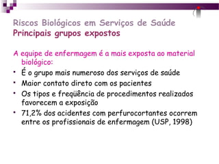 Riscos Biológicos em Serviços de Saúde
Principais grupos expostos
A equipe de enfermagem é a mais exposta ao material
biológico:
 É o grupo mais numeroso dos serviços de saúde
 Maior contato direto com os pacientes
 Os tipos e freqüência de procedimentos realizados
favorecem a exposição
 71,2% dos acidentes com perfurocortantes ocorrem
entre os profissionais de enfermagem (USP, 1998)
 