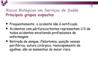 Riscos Biológicos em Serviços de Saúde
Principais grupos expostos
 Freqüentemente o acidente não é notificado
 Acidentes com pérfurocortantes representam 1/3 de
todos acidentes envolvendo profissionais de
enfermagem
 Retirada de sangue, flebotomia, punção venosa
periférica, sutura cirúrgica, reencapamento de
agulhas, são os momentos de maior risco
 