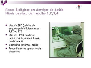 Riscos Biológicos em Serviços de Saúde
Níveis de risco do trabalho 1,2,3,4
 Uso de EPC (cabine de
segurança biológica classe
I,II ou III
 Uso de EPIs( protetor
respiratório, óculos, luvas,
protetores)
 Vestuário (avental, touca)
 Procedimentos operacionais
descritos
 