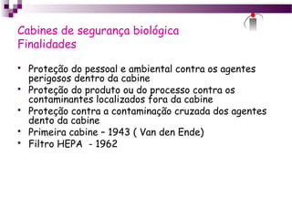 Cabines de segurança biológica
Finalidades
 Proteção do pessoal e ambiental contra os agentes
perigosos dentro da cabine
 Proteção do produto ou do processo contra os
contaminantes localizados fora da cabine
 Proteção contra a contaminação cruzada dos agentes
dento da cabine
 Primeira cabine – 1943 ( Van den Ende)
 Filtro HEPA - 1962
 