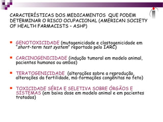 CARACTERÍSTICAS DOS MEDICAMENTOS QUE PODEM
DETERMINAR O RISCO OCUPACIONAL (AMERICAN SOCIETY
OF HEALTH FARMACISTS – ASHP)
 GENOTOXICIDADE (mutagenicidade e clastogenicidade em
“short-term test system” reportado pelo IARC)
 CARCINOGENICIDADE (indução tumoral em modelo animal,
pacientes humanos ou ambos)
 TERATOGENICIDADE (alterações sobre a reprodução,
alterações da fertilidade, má-formações congênitas no feto)
 TOXICIDADE SÉRIA E SELETIVA SOBRE ÓRGÃOS E
SISTEMAS (em baixa dose em modelo animal e em pacientes
tratados)
 