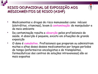 RISCO OCUPACIONAL DE EXPOSIÇÃO AOSRISCO OCUPACIONAL DE EXPOSIÇÃO AOS
MEDICAMENTOS DE RISCO (ASHP)MEDICAMENTOS DE RISCO (ASHP)
 Medicamentos e drogas de risco manuseadas como inócuos
(eletrólitos, vitaminas), levam à contaminação do manipulador e
do meio ambiente
 Da contaminação resulta a absorção pelos profissionais de
saúde. A absorção é pequena, exceto em situações de grande
exposição
 O dano é cumulativo. Profissionais que preparam ou administram
muitas e altas doses desses medicamentos por longos períodos
de tempo (enfermeiros-oncologistas e de transplantes,
farmacêuticos dos centros de soluções intravenosas) são os
mais expostos
 