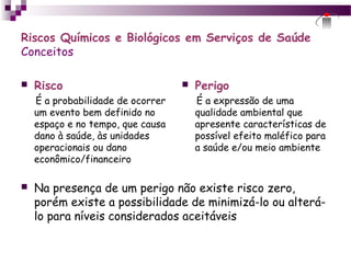 Riscos Químicos e Biológicos em Serviços de Saúde
Conceitos
 Risco
É a probabilidade de ocorrer
um evento bem definido no
espaço e no tempo, que causa
dano à saúde, às unidades
operacionais ou dano
econômico/financeiro
 Perigo
É a expressão de uma
qualidade ambiental que
apresente características de
possível efeito maléfico para
a saúde e/ou meio ambiente
 Na presença de um perigo não existe risco zero,
porém existe a possibilidade de minimizá-lo ou alterá-
lo para níveis considerados aceitáveis
 