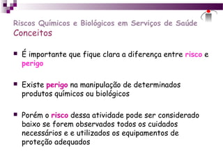 Riscos Químicos e Biológicos em Serviços de Saúde
Conceitos
 É importante que fique clara a diferença entre risco e
perigo
 Existe perigo na manipulação de determinados
produtos químicos ou biológicos
 Porém o risco dessa atividade pode ser considerado
baixo se forem observados todos os cuidados
necessários e e utilizados os equipamentos de
proteção adequados
 